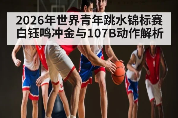2026年世界青年跳水锦标赛白钰鸣冲金与107B动作解析 - kaiyun sports