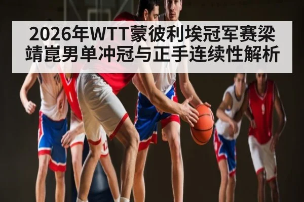 2026年WTT蒙彼利埃冠军赛梁靖崑男单冲冠与正手连续性解析 - kaiyun sports