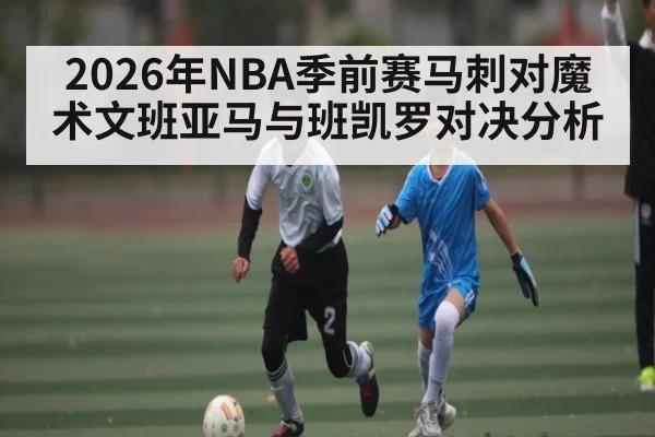 2026年NBA季前赛马刺对魔术文班亚马与班凯罗对决分析